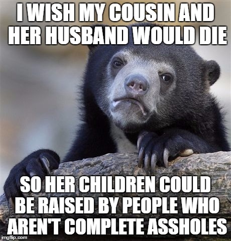 Confession Bear Meme | I WISH MY COUSIN AND HER HUSBAND WOULD DIE; SO HER CHILDREN COULD BE RAISED BY PEOPLE WHO AREN'T COMPLETE ASSHOLES | image tagged in memes,confession bear | made w/ Imgflip meme maker