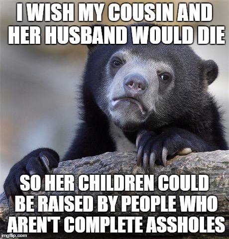 Confession Bear | I WISH MY COUSIN AND HER HUSBAND WOULD DIE; SO HER CHILDREN COULD BE RAISED BY PEOPLE WHO AREN'T COMPLETE ASSHOLES | image tagged in memes,confession bear | made w/ Imgflip meme maker