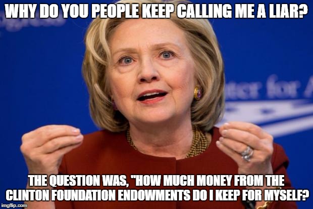 Hillary Clinton | WHY DO YOU PEOPLE KEEP CALLING ME A LIAR? THE QUESTION WAS, "HOW MUCH MONEY FROM THE CLINTON FOUNDATION ENDOWMENTS DO I KEEP FOR MYSELF? | image tagged in hillary clinton | made w/ Imgflip meme maker