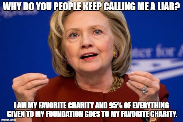 Hillary Clinton | WHY DO YOU PEOPLE KEEP CALLING ME A LIAR? I AM MY FAVORITE CHARITY AND 95% OF EVERYTHING GIVEN TO MY FOUNDATION GOES TO MY FAVORITE CHARITY. | image tagged in hillary clinton | made w/ Imgflip meme maker