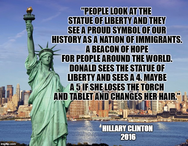 Statue of Liberty THROUGH THE EYES OF DONALD TRUMP | "PEOPLE LOOK AT THE STATUE OF LIBERTY AND THEY SEE A PROUD SYMBOL OF OUR HISTORY AS A NATION OF IMMIGRANTS. A BEACON OF HOPE FOR PEOPLE AROUND THE WORLD. DONALD SEES THE STATUE OF LIBERTY AND SEES A 4. MAYBE A 5 IF SHE LOSES THE TORCH AND TABLET AND CHANGES HER HAIR."; HILLARY CLINTON 2016 | image tagged in vote hillary,dump trump,election 2016,hillary clinton 2016,statue of liberty | made w/ Imgflip meme maker