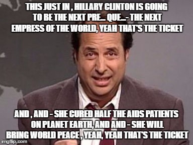 Jon Lovitz | THIS JUST IN , HILLARY CLINTON IS GOING TO BE THE NEXT PRE... QUE...- THE NEXT EMPRESS OF THE WORLD, YEAH THAT'S THE TICKET; AND , AND - SHE CURED HALF THE AIDS PATIENTS ON PLANET EARTH, AND AND - SHE WILL BRING WORLD PEACE , YEAH, YEAH THAT'S THE TICKET | image tagged in jon lovitz | made w/ Imgflip meme maker