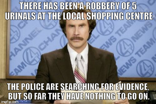 who would steal toilets anyway? | THERE HAS BEEN A ROBBERY OF 5 URINALS AT THE LOCAL SHOPPING CENTRE; THE POLICE ARE SEARCHING FOR EVIDENCE, BUT SO FAR THEY HAVE NOTHING TO GO ON. | image tagged in memes,ron burgundy | made w/ Imgflip meme maker
