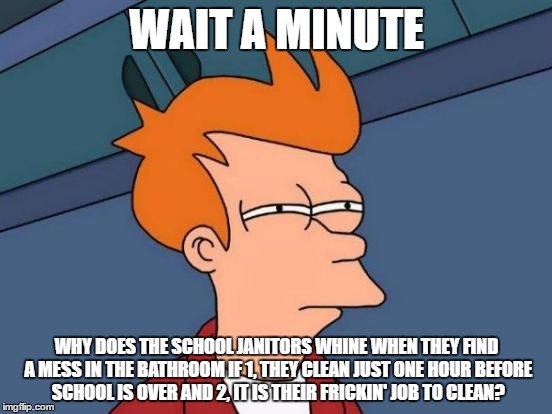 Futurama Fry Meme | WAIT A MINUTE; WHY DOES THE SCHOOL JANITORS WHINE WHEN THEY FIND A MESS IN THE BATHROOM IF 1, THEY CLEAN JUST ONE HOUR BEFORE SCHOOL IS OVER AND 2, IT IS THEIR FRICKIN' JOB TO CLEAN? | image tagged in memes,futurama fry | made w/ Imgflip meme maker