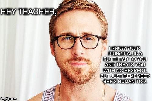 Intellectual Ryan Gosling | I KNOW YOUR PRINCIPAL IS A BUTTHEAD TO YOU AND TREATS YOU WITH NO RESPECT, BUT JUST REMEMBER SHE'S HUMAN TOO. HEY TEACHER, | image tagged in intellectual ryan gosling | made w/ Imgflip meme maker