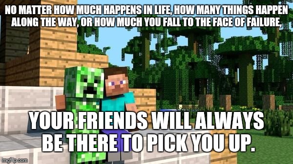 minecraft friendship | NO MATTER HOW MUCH HAPPENS IN LIFE, HOW MANY THINGS HAPPEN ALONG THE WAY, OR HOW MUCH YOU FALL TO THE FACE OF FAILURE, YOUR FRIENDS WILL ALWAYS BE THERE TO PICK YOU UP. | image tagged in minecraft friendship | made w/ Imgflip meme maker