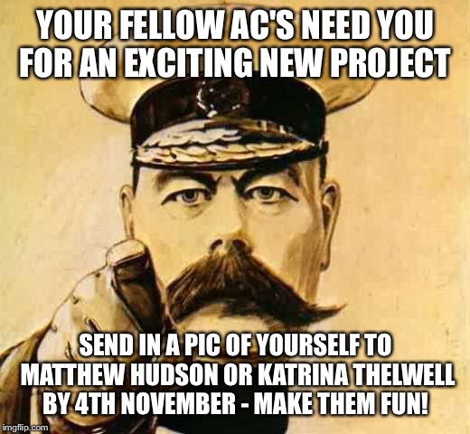 Your Country Needs YOU | YOUR FELLOW AC'S NEED YOU FOR AN EXCITING NEW PROJECT; SEND IN A PIC OF YOURSELF TO MATTHEW HUDSON OR KATRINA THELWELL BY 4TH NOVEMBER - MAKE THEM FUN! | image tagged in your country needs you | made w/ Imgflip meme maker
