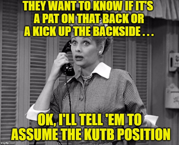 THEY WANT TO KNOW IF IT'S A PAT ON THAT BACK OR A KICK UP THE BACKSIDE . . . OK, I'LL TELL 'EM TO ASSUME THE KUTB POSITION | made w/ Imgflip meme maker