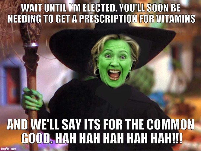 Hillary witch | WAIT UNTIL I'M ELECTED. YOU'LL SOON BE NEEDING TO GET A PRESCRIPTION FOR VITAMINS; AND WE'LL SAY ITS FOR THE COMMON GOOD. HAH HAH HAH HAH HAH!!! | image tagged in hillary witch | made w/ Imgflip meme maker