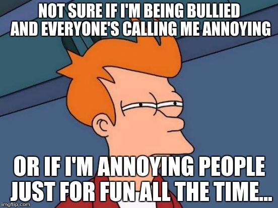 Futurama Fry | NOT SURE IF I'M BEING BULLIED AND EVERYONE'S CALLING ME ANNOYING; OR IF I'M ANNOYING PEOPLE JUST FOR FUN ALL THE TIME... | image tagged in memes,futurama fry | made w/ Imgflip meme maker