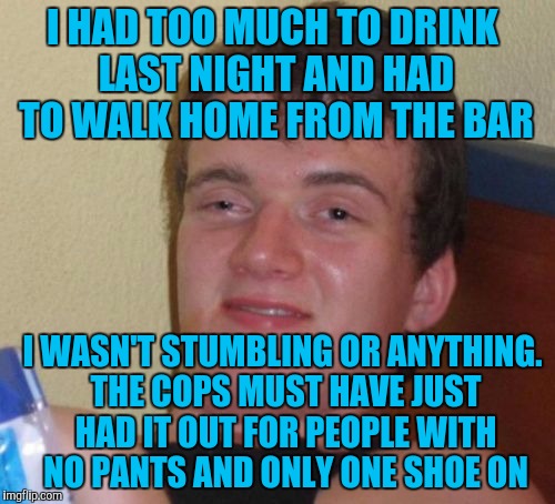 10 Guy Meme | I HAD TOO MUCH TO DRINK LAST NIGHT AND HAD TO WALK HOME FROM THE BAR; I WASN'T STUMBLING OR ANYTHING. THE COPS MUST HAVE JUST HAD IT OUT FOR PEOPLE WITH NO PANTS AND ONLY ONE SHOE ON | image tagged in memes,10 guy | made w/ Imgflip meme maker