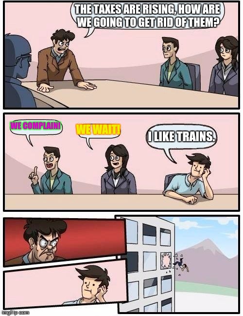 Boardroom Meeting Suggestion Meme | THE TAXES ARE RISING, HOW ARE WE GOING TO GET RID OF THEM? WE COMPLAIN! WE WAIT! I LIKE TRAINS. | image tagged in memes,boardroom meeting suggestion | made w/ Imgflip meme maker