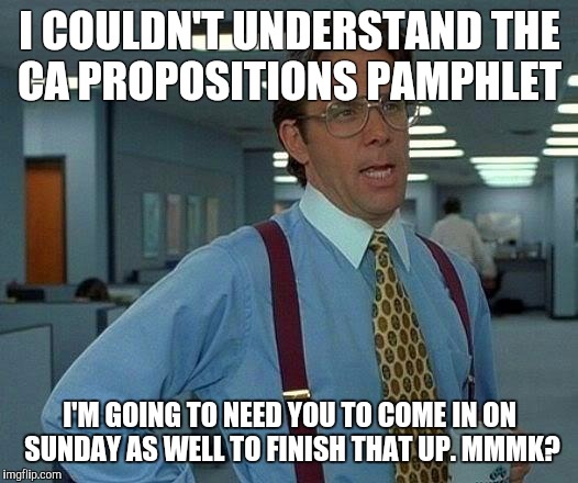 Need to play a bit of catch up | I COULDN'T UNDERSTAND THE CA PROPOSITIONS PAMPHLET; I'M GOING TO NEED YOU TO COME IN ON SUNDAY AS WELL TO FINISH THAT UP. MMMK? | image tagged in voting,california | made w/ Imgflip meme maker