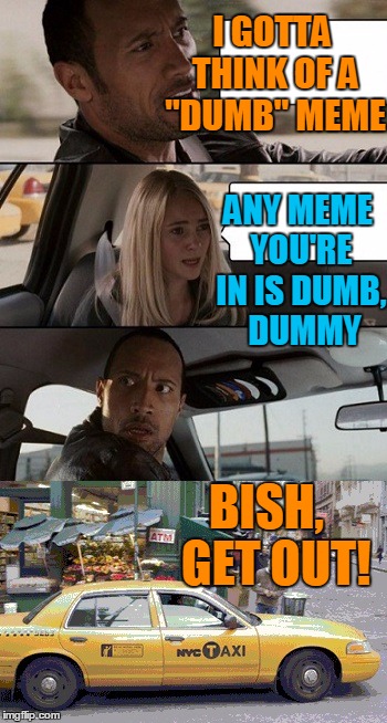 "DUMB MEME" Week | I GOTTA THINK OF A "DUMB" MEME; ANY MEME YOU'RE IN IS DUMB,  DUMMY; BISH,  GET OUT! | image tagged in rock taxi get out | made w/ Imgflip meme maker