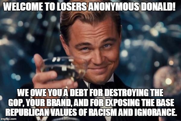 Leonardo Dicaprio Cheers | WELCOME TO LOSERS ANONYMOUS DONALD! WE OWE YOU A DEBT FOR DESTROYING THE GOP, YOUR BRAND, AND FOR EXPOSING THE BASE REPUBLICAN VALUES OF RACISM AND IGNORANCE. | image tagged in memes,leonardo dicaprio cheers | made w/ Imgflip meme maker