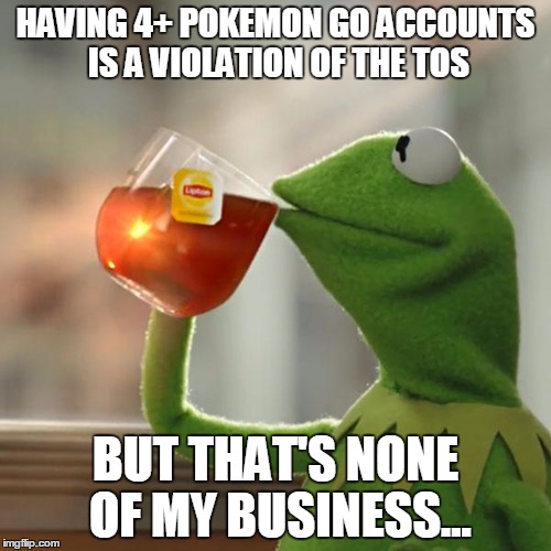 But That's None Of My Business Meme | HAVING 4+ POKEMON GO ACCOUNTS IS A VIOLATION OF THE TOS; BUT THAT'S NONE OF MY BUSINESS... | image tagged in memes,but thats none of my business,kermit the frog | made w/ Imgflip meme maker