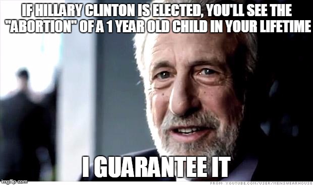 If Hillary Chooses Our Next Supreme Court Justices, This Will Happen. | IF HILLARY CLINTON IS ELECTED, YOU'LL SEE THE "ABORTION" OF A 1 YEAR OLD CHILD IN YOUR LIFETIME; I GUARANTEE IT | image tagged in memes,i guarantee it,abortion,hillary clinton,election 2016,supreme court | made w/ Imgflip meme maker
