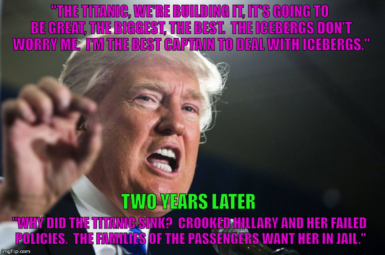 donald trump | "THE TITANIC, WE'RE BUILDING IT, IT'S GOING TO BE GREAT, THE BIGGEST, THE BEST.  THE ICEBERGS DON'T WORRY ME.  I'M THE BEST CAPTAIN TO DEAL WITH ICEBERGS."; TWO YEARS LATER; "WHY DID THE TITANIC SINK?  CROOKED HILLARY AND HER FAILED POLICIES.  THE FAMILIES OF THE PASSENGERS WANT HER IN JAIL." | image tagged in donald trump | made w/ Imgflip meme maker