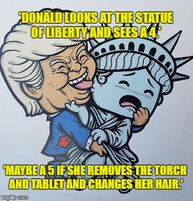 Donald Trump please just go away | 'DONALD LOOKS AT THE STATUE OF LIBERTY AND SEES A 4.'; 'MAYBE A 5 IF SHE REMOVES THE TORCH AND TABLET AND CHANGES HER HAIR.' | image tagged in nevertrump,never trump,statue of liberty,hillary clinton 2016,election 2016,donald trump | made w/ Imgflip meme maker