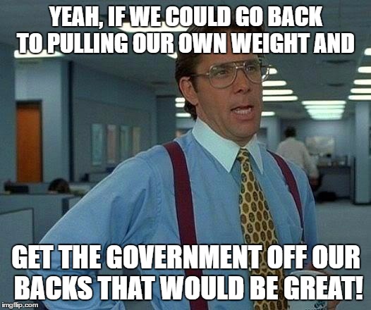 That Would Be Great Meme | YEAH, IF WE COULD GO BACK TO PULLING OUR OWN WEIGHT AND GET THE GOVERNMENT OFF OUR BACKS THAT WOULD BE GREAT! | image tagged in memes,that would be great | made w/ Imgflip meme maker