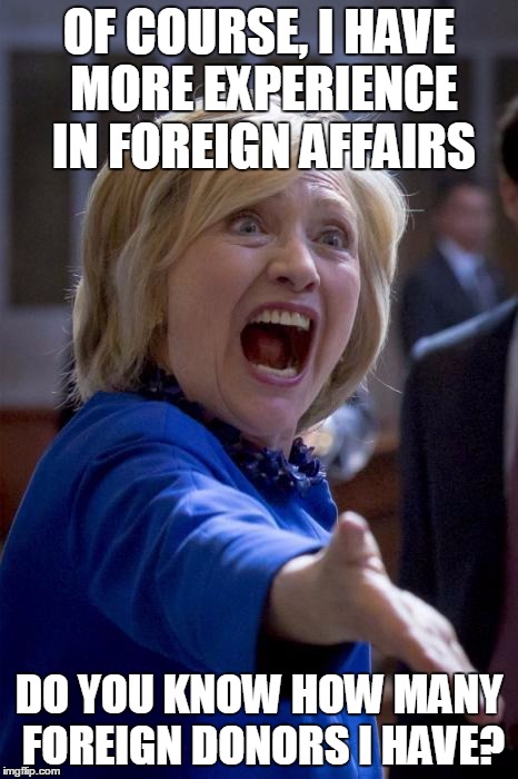WTF Hillary | OF COURSE, I HAVE MORE EXPERIENCE IN FOREIGN AFFAIRS; DO YOU KNOW HOW MANY FOREIGN DONORS I HAVE? | image tagged in wtf hillary | made w/ Imgflip meme maker