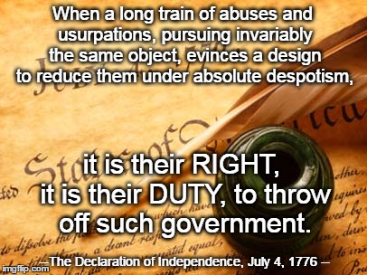 Declaration of independence | When a long train of abuses and usurpations, pursuing invariably the same object, evinces a design to reduce them under absolute despotism, it is their RIGHT, it is their DUTY, to throw off such government. --The Declaration of Independence, July 4, 1776 -- | image tagged in declaration of independence | made w/ Imgflip meme maker