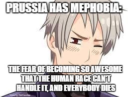Hetalia Prussia | PRUSSIA HAS MEPHOBIA:; THE FEAR OF BECOMING SO AWESOME THAT THE HUMAN RACE CAN'T HANDLE IT, AND EVERYBODY DIES | image tagged in hetalia prussia | made w/ Imgflip meme maker