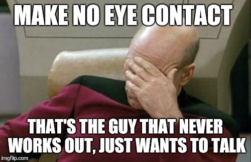 Captain Picard Facepalm Meme | MAKE NO EYE CONTACT; THAT'S THE GUY THAT NEVER WORKS OUT, JUST WANTS TO TALK | image tagged in memes,captain picard facepalm | made w/ Imgflip meme maker