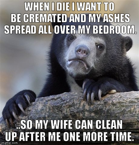 Confession Bear | WHEN I DIE I WANT TO BE CREMATED AND MY ASHES SPREAD ALL OVER MY BEDROOM. ..SO MY WIFE CAN CLEAN UP AFTER ME ONE MORE TIME. | image tagged in memes,confession bear | made w/ Imgflip meme maker