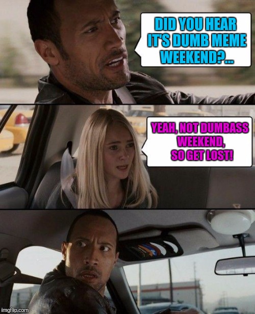 Dumb da dumb dumb duuuuuumb. Dumb meme weekend thanks to Reallyitsjohn. | DID YOU HEAR IT'S DUMB MEME WEEKEND?... YEAH, NOT DUMBASS WEEKEND,  SO GET LOST! | image tagged in memes,the rock driving,dumb meme weekend,sewmyeyesshut | made w/ Imgflip meme maker