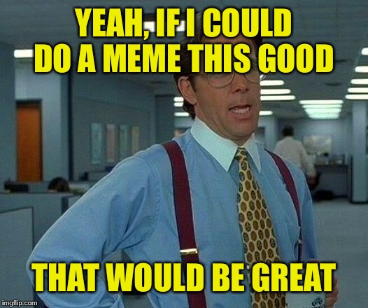 That Would Be Great Meme | YEAH, IF I COULD DO A MEME THIS GOOD THAT WOULD BE GREAT | image tagged in memes,that would be great | made w/ Imgflip meme maker
