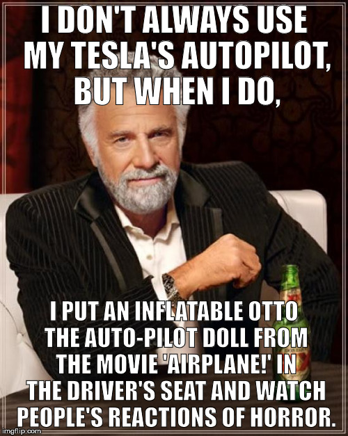 The Most Interesting Man In The World Meme | I DON'T ALWAYS USE MY TESLA'S AUTOPILOT, BUT WHEN I DO, I PUT AN INFLATABLE OTTO THE AUTO-PILOT DOLL FROM THE MOVIE 'AIRPLANE!' IN THE DRIVER'S SEAT AND WATCH PEOPLE'S REACTIONS OF HORROR. | image tagged in memes,the most interesting man in the world | made w/ Imgflip meme maker