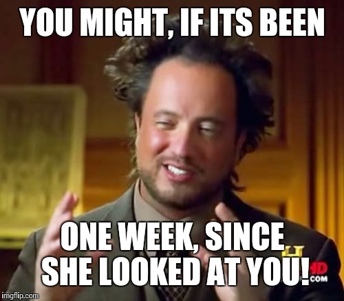Ancient Aliens Meme | YOU MIGHT, IF ITS BEEN ONE WEEK, SINCE SHE LOOKED AT YOU! | image tagged in memes,ancient aliens | made w/ Imgflip meme maker