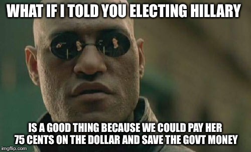 Pay Hillary less | WHAT IF I TOLD YOU ELECTING HILLARY; IS A GOOD THING BECAUSE WE COULD PAY HER 75 CENTS ON THE DOLLAR AND SAVE THE GOVT MONEY | image tagged in memes,matrix morpheus | made w/ Imgflip meme maker