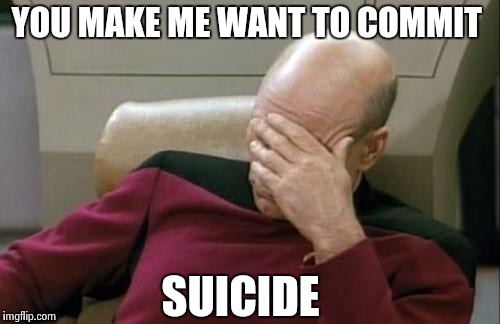 Captain Picard Facepalm Meme | YOU MAKE ME WANT TO COMMIT SUICIDE | image tagged in memes,captain picard facepalm | made w/ Imgflip meme maker