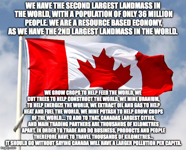 canadian flag | WE HAVE THE SECOND LARGEST LANDMASS IN THE WORLD, WITH A POPULATION OF ONLY 36 MILLION PEOPLE. WE ARE A RESOURCE BASED ECONOMY, AS WE HAVE THE 2ND LARGEST LANDMASS IN THE WORLD. WE GROW CROPS TO HELP FEED THE WORLD, WE CUT TREES TO HELP CONSTRUCT THE WORLD, WE MINE URANIUM, TO HELP ENERGIZE THE WORLD, WE EXTRACT OIL AND GAS TO HELP HEAT AND FUEL THE WORLD, WE MINE POTASH TO HELP GROW CROPS OF THE WORLD.... TO ADD TO THAT, CANADAS LARGEST CITIES, AND MAIN TRADING PARTNERS ARE THOUSANDS OF KILOMETRES APART. IN ORDER TO TRADE AND DO BUSINESS, PRODUCTS AND PEOPLE THEREFORE HAVE TO TRAVEL THOUSANDS OF KILOMETRES... IT SHOULD GO WITHOUT SAYING CANADA WILL HAVE A LARGER POLLUTION PER CAPITA. | image tagged in canadian flag | made w/ Imgflip meme maker