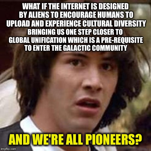 Weekend High AF Conspiracies with Conspiracy Keanu
 | WHAT IF THE INTERNET IS DESIGNED BY ALIENS TO ENCOURAGE HUMANS TO UPLOAD AND EXPERIENCE CULTURAL DIVERSITY; BRINGING US ONE STEP CLOSER TO GLOBAL UNIFICATION WHICH IS A PRE-REQUISITE TO ENTER THE GALACTIC COMMUNITY; AND WE'RE ALL PIONEERS? | image tagged in memes,conspiracy keanu | made w/ Imgflip meme maker