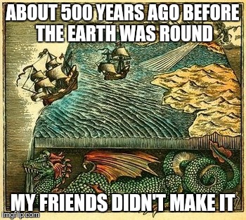 ABOUT 500 YEARS AGO BEFORE THE EARTH WAS ROUND MY FRIENDS DIDN'T MAKE IT | made w/ Imgflip meme maker
