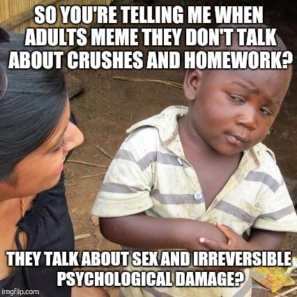 Third World Skeptical Kid Meme | SO YOU'RE TELLING ME WHEN ADULTS MEME THEY DON'T TALK ABOUT CRUSHES AND HOMEWORK? THEY TALK ABOUT SEX AND IRREVERSIBLE PSYCHOLOGICAL DAMAGE? | image tagged in memes,third world skeptical kid | made w/ Imgflip meme maker