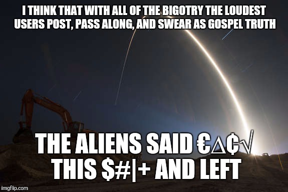 I THINK THAT WITH ALL OF THE BIGOTRY THE LOUDEST USERS POST, PASS ALONG, AND SWEAR AS GOSPEL TRUTH THE ALIENS SAID €∆¢√ THIS $#|+ AND LEFT | made w/ Imgflip meme maker