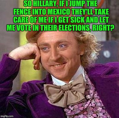 Creepy Condescending Wonka Meme | SO HILLARY, IF I JUMP THE FENCE INTO MEXICO THEY'LL TAKE CARE OF ME IF I GET SICK AND LET ME VOTE IN THEIR ELECTIONS, RIGHT? | image tagged in memes,creepy condescending wonka | made w/ Imgflip meme maker
