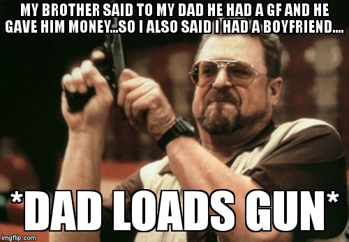 No Boyfriend allowed | MY BROTHER SAID TO MY DAD HE HAD A GF AND HE GAVE HIM MONEY...SO I ALSO SAID I HAD A BOYFRIEND.... *DAD LOADS GUN* | image tagged in memes,am i the only one around here | made w/ Imgflip meme maker