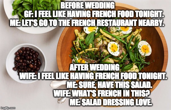 French Salad | BEFORE WEDDING                        
GF: I FEEL LIKE HAVING FRENCH FOOD TONIGHT.  
ME: LET'S GO TO THE FRENCH RESTAURANT NEARBY. AFTER WEDDING
                   WIFE: I FEEL LIKE HAVING FRENCH FOOD TONIGHT.                                   ME: SURE, HAVE THIS SALAD.
                       WIFE: WHAT'S FRENCH IN THIS?     
                                ME: SALAD DRESSING LOVE. | image tagged in salad | made w/ Imgflip meme maker
