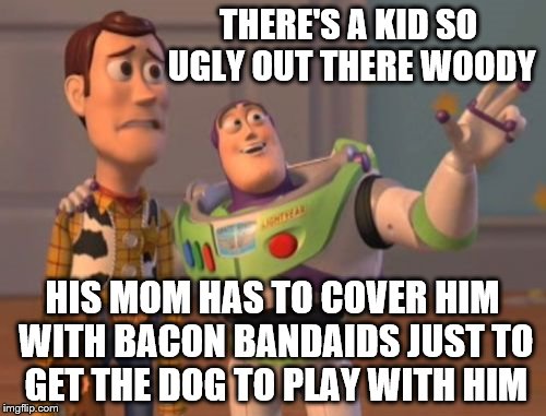 X, X Everywhere Meme | THERE'S A KID SO UGLY OUT THERE WOODY HIS MOM HAS TO COVER HIM WITH BACON BANDAIDS JUST TO GET THE DOG TO PLAY WITH HIM | image tagged in memes,x x everywhere | made w/ Imgflip meme maker