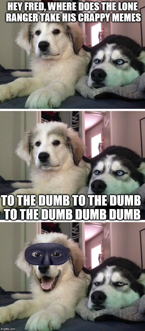 I slay myself :)  | HEY FRED, WHERE DOES THE LONE RANGER TAKE HIS CRAPPY MEMES; TO THE DUMB TO THE DUMB TO THE DUMB DUMB DUMB | image tagged in bad pun dogs,dumb meme,memes | made w/ Imgflip meme maker