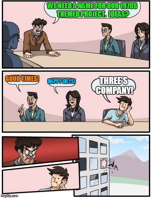 Boardroom Meeting Suggestion | WE NEED A NAME FOR OUR 1970S THEMED PROJECT.  IDEAS? GOOD TIMES! HAPPY DAYS! THREE'S COMPANY! | image tagged in memes,boardroom meeting suggestion | made w/ Imgflip meme maker