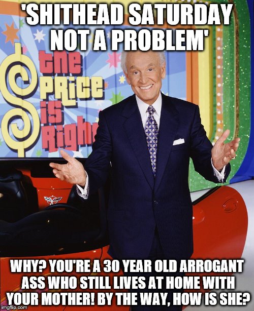 Price Is Right  | 'SHITHEAD SATURDAY NOT A PROBLEM'; WHY? YOU'RE A 30 YEAR OLD ARROGANT ASS WHO STILL LIVES AT HOME WITH YOUR MOTHER! BY THE WAY, HOW IS SHE? | image tagged in price is right | made w/ Imgflip meme maker