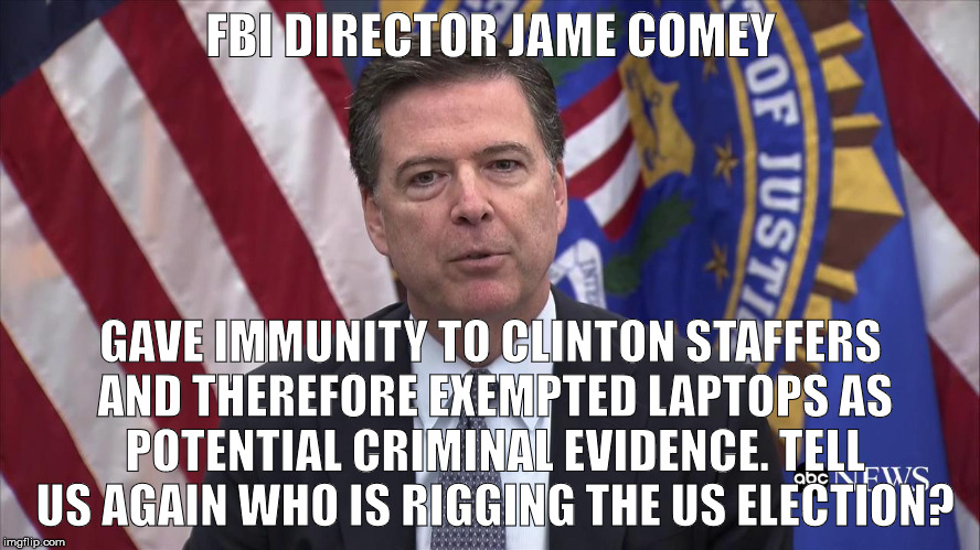 FBI Director James Comey | FBI DIRECTOR JAME COMEY; GAVE IMMUNITY TO CLINTON STAFFERS AND THEREFORE EXEMPTED LAPTOPS AS POTENTIAL CRIMINAL EVIDENCE. TELL US AGAIN WHO IS RIGGING THE US ELECTION? | image tagged in fbi director james comey | made w/ Imgflip meme maker