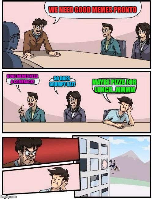 Boardroom Meeting Suggestion | WE NEED GOOD MEMES PRONTO; DOGE MEMES NEED A COMEBACK! SO DOES GRUMPY CAT! MAYBE PIZZA FOR LUNCH...MMMM | image tagged in memes,boardroom meeting suggestion | made w/ Imgflip meme maker