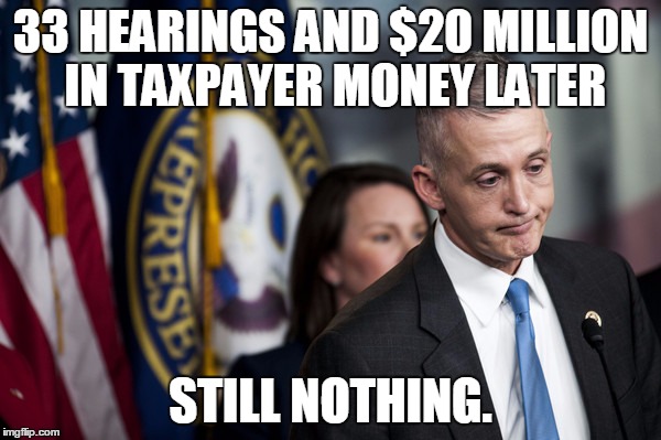Welp....at least they are riling up their base for campaign dollars. | 33 HEARINGS AND $20 MILLION IN TAXPAYER MONEY LATER; STILL NOTHING. | image tagged in trey gowdy | made w/ Imgflip meme maker